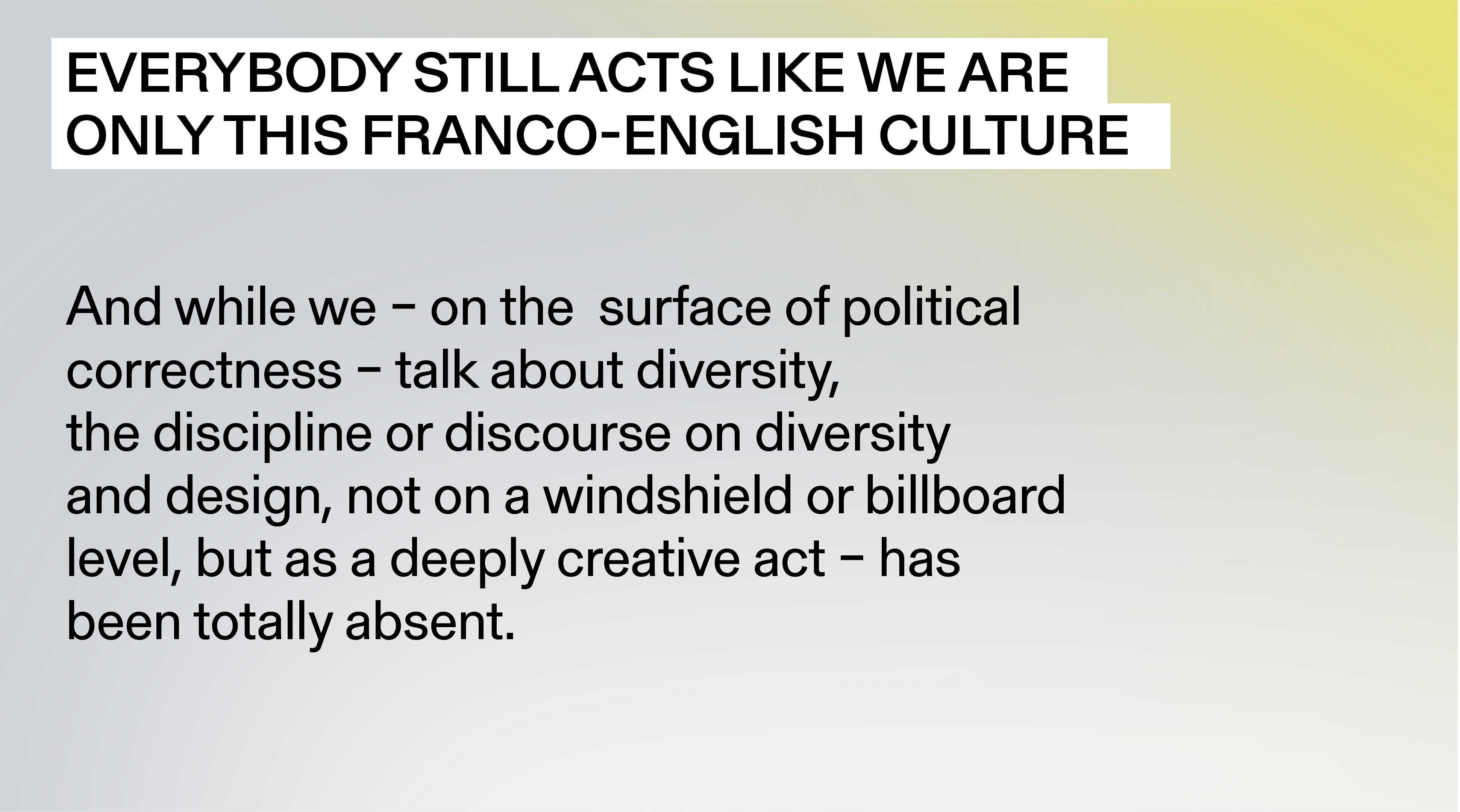 “Everybody still acts like we are only this Franco-English culture, and while we - on the surface of political correctness - talk about diversity, the discipline or discourse on diversity and design, not on a windshield or billboard level, but as a deeply creative act - has been totally absent.”